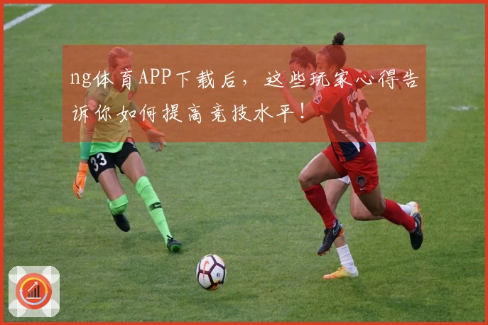 ng体育APP下载后，这些玩家心得告诉你如何提高竞技水平！