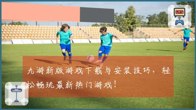 九游新版游戏下载与安装技巧，轻松畅玩最新热门游戏！