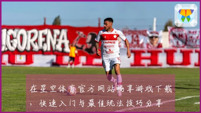 在星空体育官方网站畅享游戏下载，快速入门与最佳玩法技巧分享