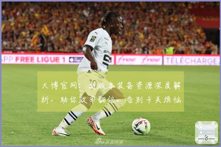 火博官网：新版本装备资源深度解析，助你效率翻倍，告别卡关烦恼