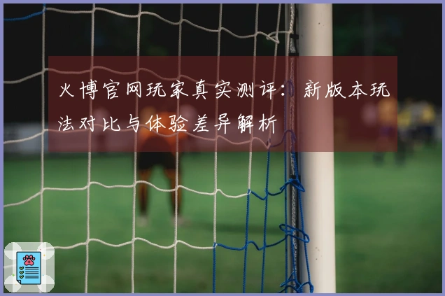 火博官网玩家真实测评：新版本玩法对比与体验差异解析