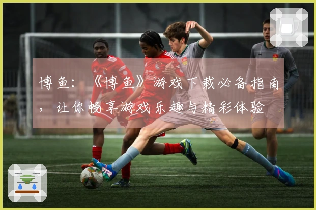 博鱼：《博鱼》游戏下载必备指南，让你畅享游戏乐趣与精彩体验