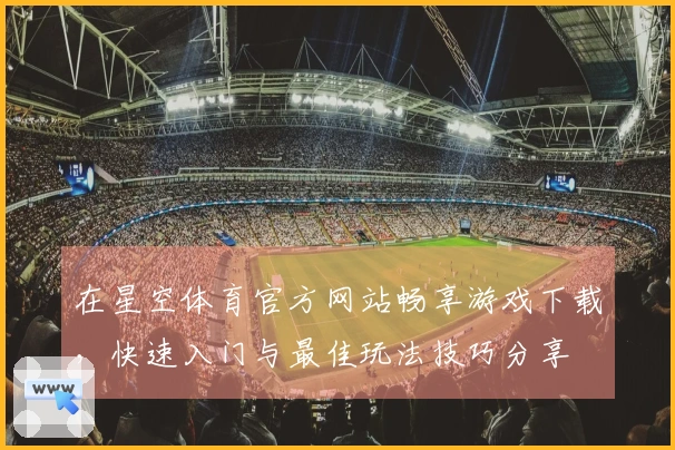 在星空体育官方网站畅享游戏下载，快速入门与最佳玩法技巧分享