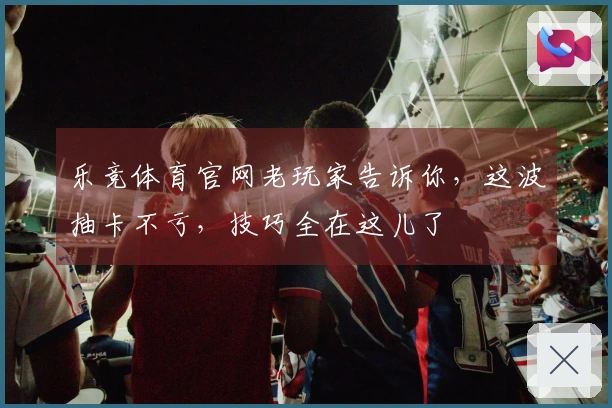 乐竞体育官网老玩家告诉你，这波抽卡不亏，技巧全在这儿了