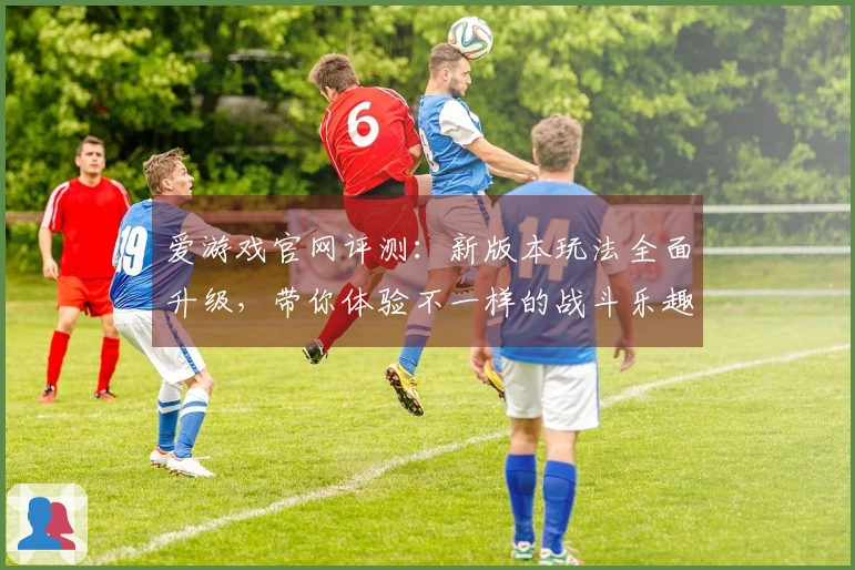 爱游戏官网评测：新版本玩法全面升级，带你体验不一样的战斗乐趣