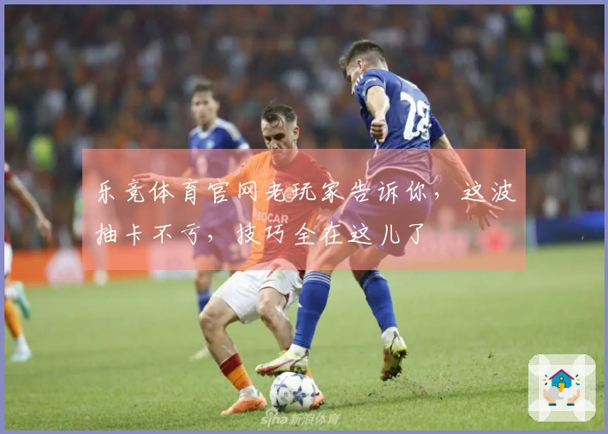 乐竞体育官网老玩家告诉你，这波抽卡不亏，技巧全在这儿了