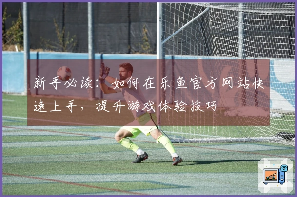 新手必读：如何在乐鱼官方网站快速上手，提升游戏体验技巧