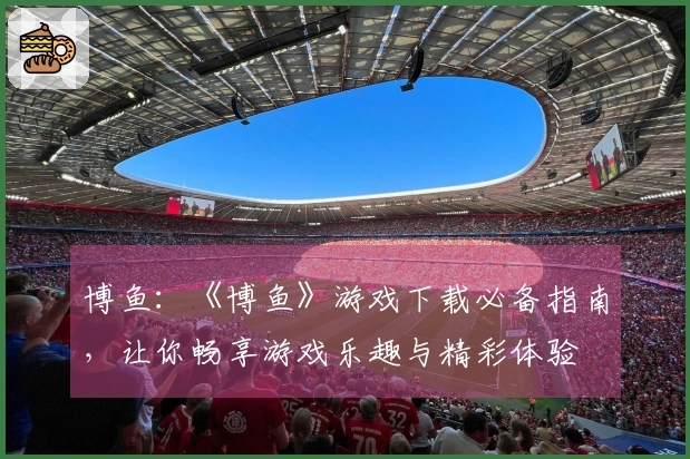 博鱼：《博鱼》游戏下载必备指南，让你畅享游戏乐趣与精彩体验